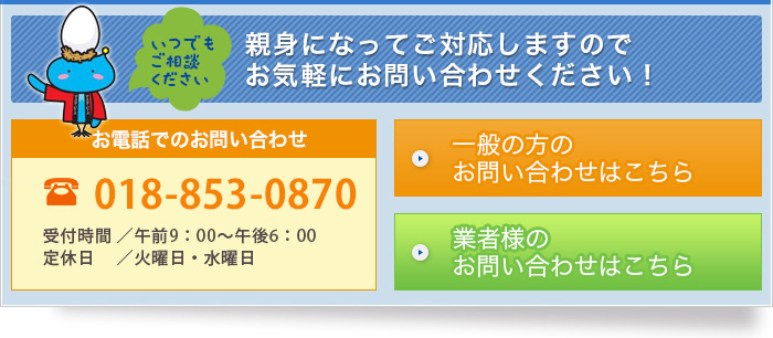 【お問い合わせ】〈お電話でのお問い合わせ〉TEL：018-889-6411　受付時間：午前9：00～午後6：00　定休日：水曜日（火曜日のみ隔週休み）